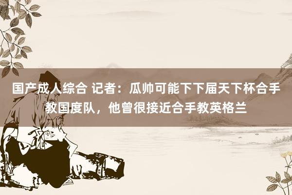 国产成人综合 记者：瓜帅可能下下届天下杯合手教国度队，他曾很接近合手教英格兰