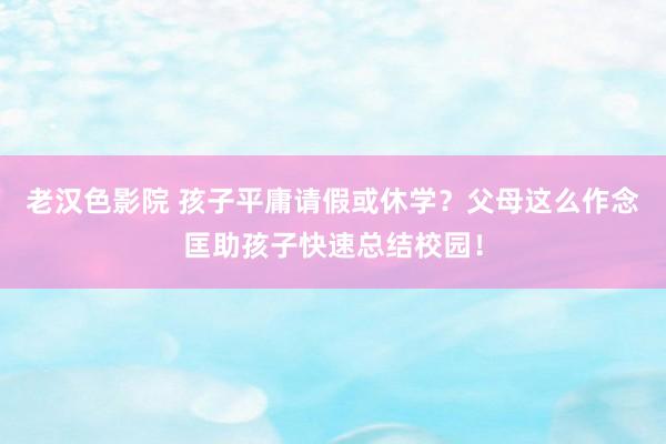 老汉色影院 孩子平庸请假或休学？父母这么作念匡助孩子快速总结校园！