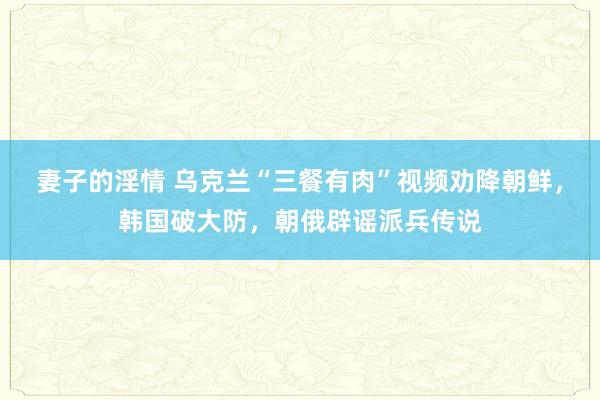 妻子的淫情 乌克兰“三餐有肉”视频劝降朝鲜，韩国破大防，朝俄辟谣派兵传说