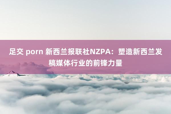 足交 porn 新西兰报联社NZPA：塑造新西兰发稿媒体行业的前锋力量