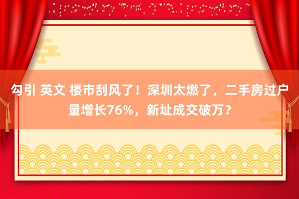 勾引 英文 楼市刮风了！深圳太燃了，二手房过户量增长76%，新址成交破万？