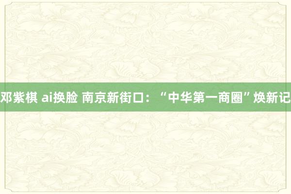 邓紫棋 ai换脸 南京新街口：“中华第一商圈”焕新记