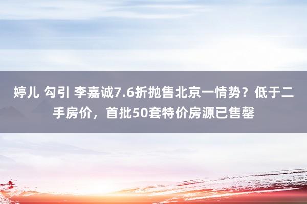 婷儿 勾引 李嘉诚7.6折抛售北京一情势？低于二手房价，首批50套特价房源已售罄