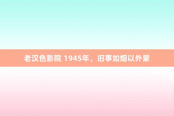 老汉色影院 1945年，旧事如烟以外蒙