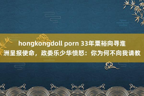 hongkongdoll porn 33年粟裕向寻淮洲呈报使命，政委乐少华愤怒：你为何不向我请教