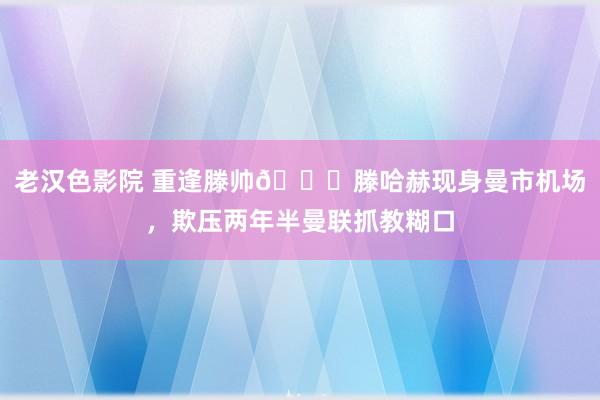 老汉色影院 重逢滕帅👋滕哈赫现身曼市机场，欺压两年半曼联抓教糊口