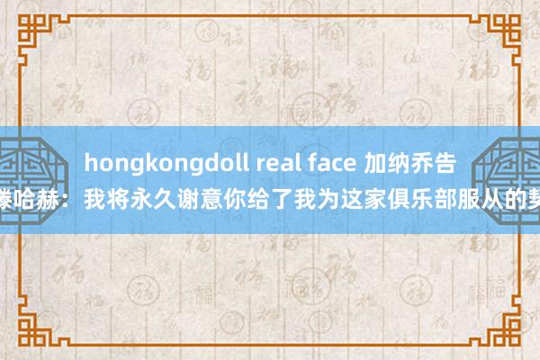 hongkongdoll real face 加纳乔告别滕哈赫：我将永久谢意你给了我为这家俱乐部服从的契机