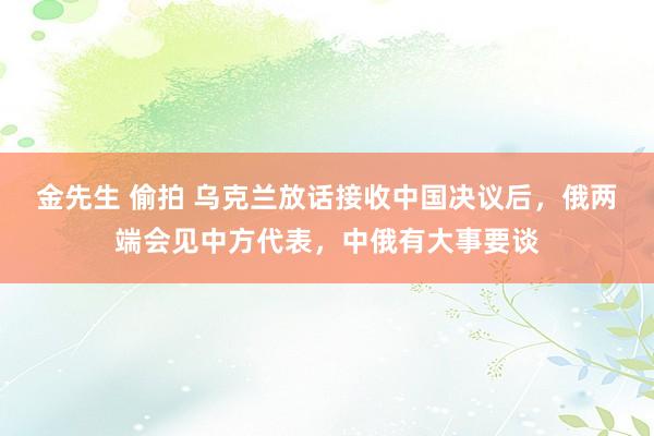 金先生 偷拍 乌克兰放话接收中国决议后，俄两端会见中方代表，中俄有大事要谈