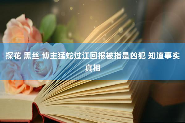 探花 黑丝 博主猛蛇过江回报被指是凶犯 知道事实真相