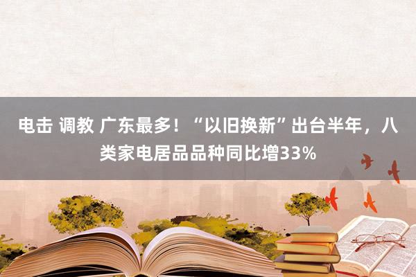 电击 调教 广东最多！“以旧换新”出台半年，八类家电居品品种同比增33%