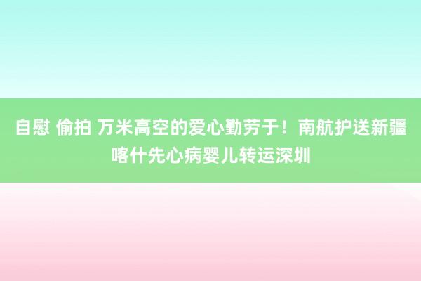 自慰 偷拍 万米高空的爱心勤劳于！南航护送新疆喀什先心病婴儿转运深圳