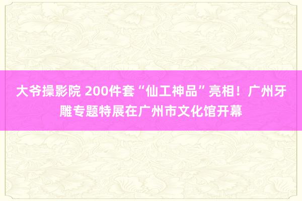 大爷操影院 200件套“仙工神品”亮相！广州牙雕专题特展在广州市文化馆开幕