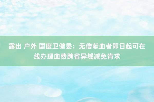 露出 户外 国度卫健委：无偿献血者即日起可在线办理血费跨省异域减免肯求