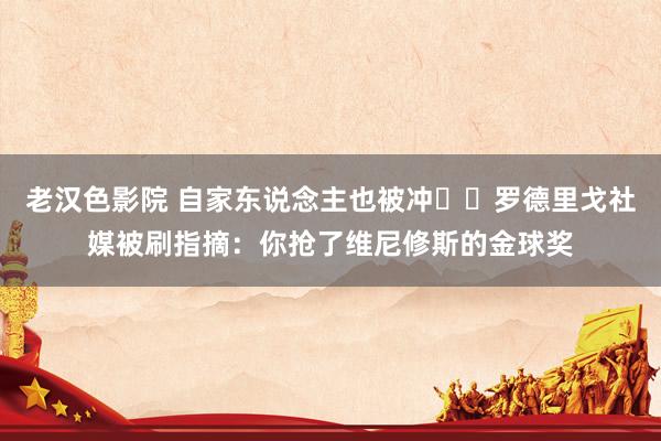 老汉色影院 自家东说念主也被冲☹️罗德里戈社媒被刷指摘：你抢了维尼修斯的金球奖