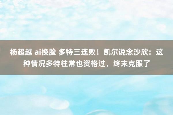 杨超越 ai换脸 多特三连败！凯尔说念沙欣：这种情况多特往常也资格过，终末克服了