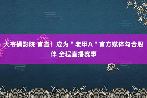 大爷操影院 官宣！成为＂老甲A＂官方媒体勾合股伴 全程直播赛事