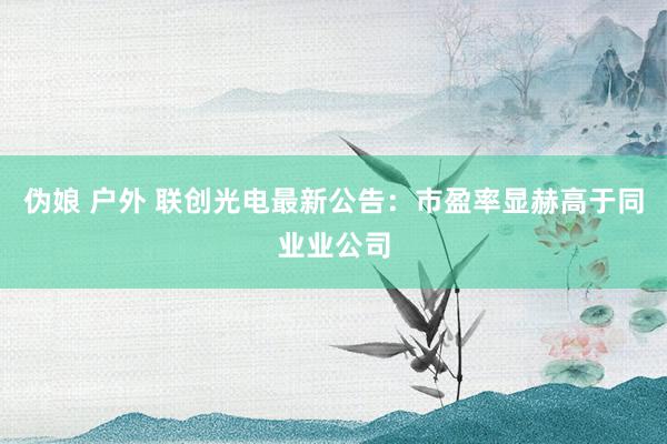 伪娘 户外 联创光电最新公告：市盈率显赫高于同业业公司