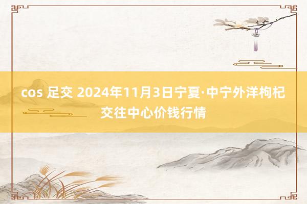 cos 足交 2024年11月3日宁夏·中宁外洋枸杞交往中心价钱行情