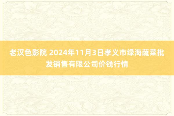 老汉色影院 2024年11月3日孝义市绿海蔬菜批发销售有限公司价钱行情