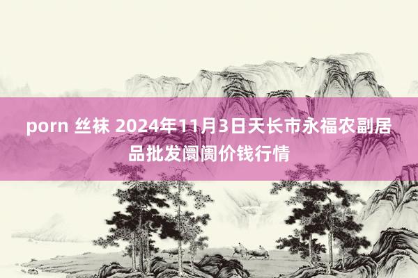 porn 丝袜 2024年11月3日天长市永福农副居品批发阛阓价钱行情