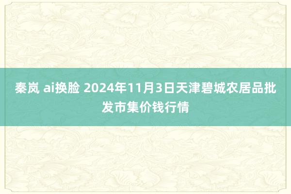 秦岚 ai换脸 2024年11月3日天津碧城农居品批发市集价钱行情