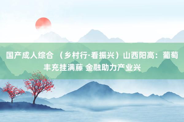 国产成人综合 （乡村行·看振兴）山西阳高：葡萄丰充挂满藤 金融助力产业兴