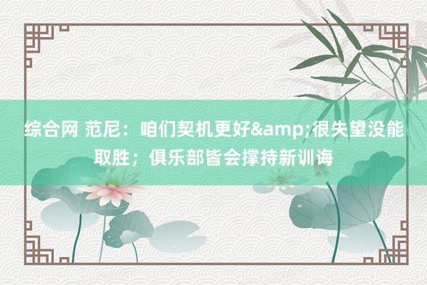 综合网 范尼：咱们契机更好&很失望没能取胜；俱乐部皆会撑持新训诲