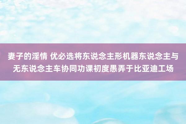 妻子的淫情 优必选将东说念主形机器东说念主与无东说念主车协同功课初度愚弄于比亚迪工场