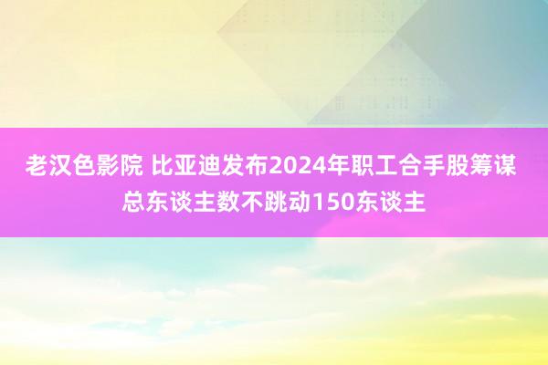 老汉色影院 比亚迪发布2024年职工合手股筹谋 总东谈主数不跳动150东谈主