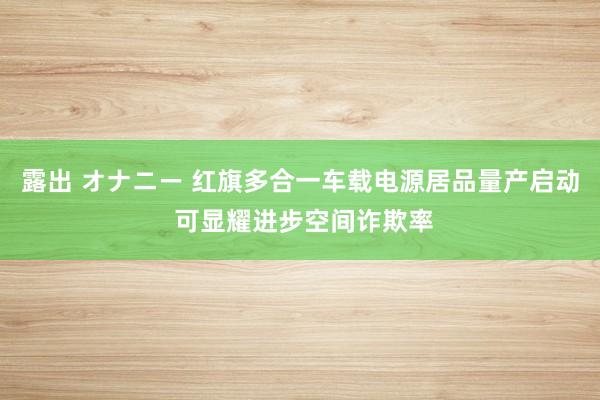 露出 オナニー 红旗多合一车载电源居品量产启动 可显耀进步空间诈欺率