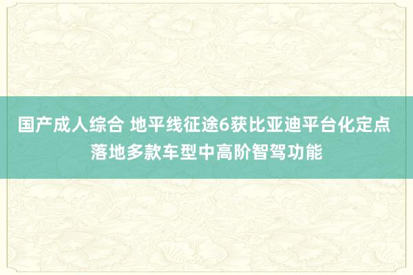 国产成人综合 地平线征途6获比亚迪平台化定点 落地多款车型中高阶智驾功能