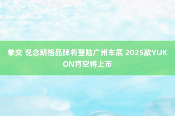 拳交 说念朗格品牌将登陆广州车展 2025款YUKON育空将上市