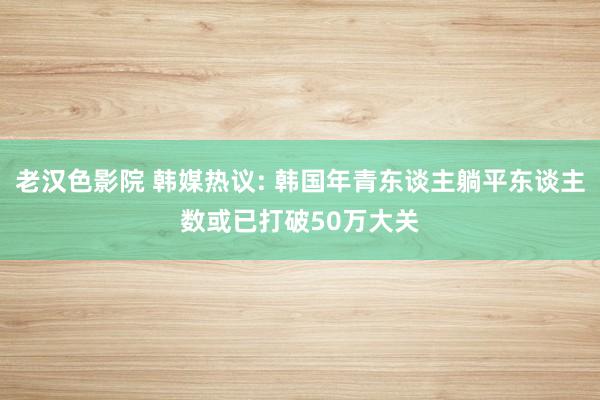 老汉色影院 韩媒热议: 韩国年青东谈主躺平东谈主数或已打破50万大关