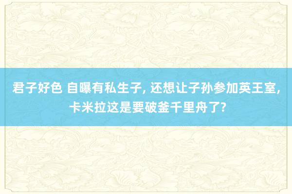 君子好色 自曝有私生子， 还想让子孙参加英王室， 卡米拉这是要破釜千里舟了?