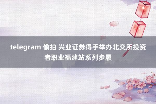 telegram 偷拍 兴业证券得手举办北交所投资者职业福建站系列步履