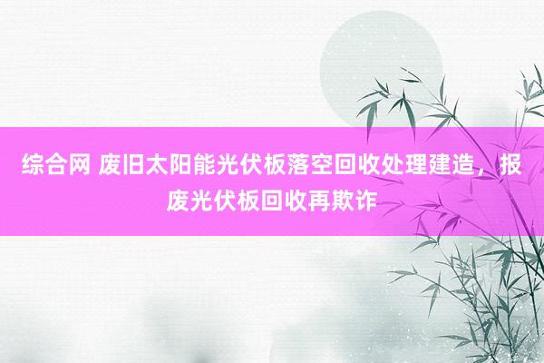 综合网 废旧太阳能光伏板落空回收处理建造，报废光伏板回收再欺诈