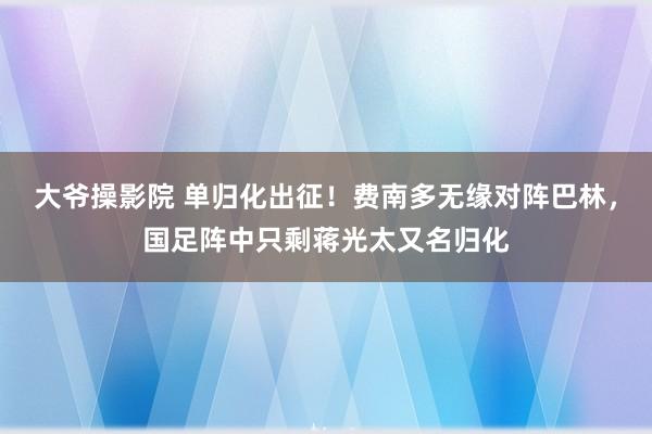 大爷操影院 单归化出征！费南多无缘对阵巴林，国足阵中只剩蒋光太又名归化