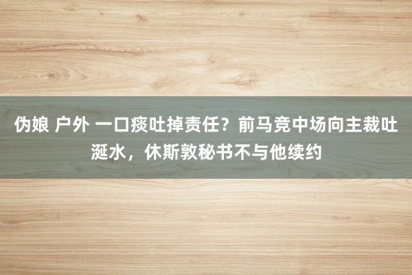 伪娘 户外 一口痰吐掉责任？前马竞中场向主裁吐涎水，休斯敦秘书不与他续约