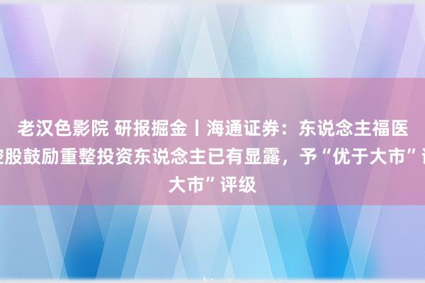 老汉色影院 研报掘金丨海通证券：东说念主福医药控股鼓励重整投资东说念主已有显露，予“优于大市”评级