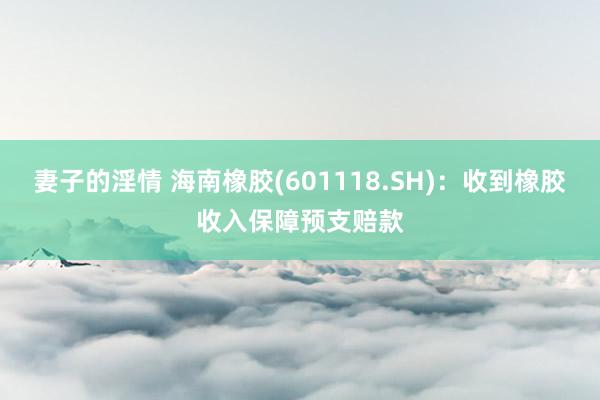 妻子的淫情 海南橡胶(601118.SH)：收到橡胶收入保障预支赔款