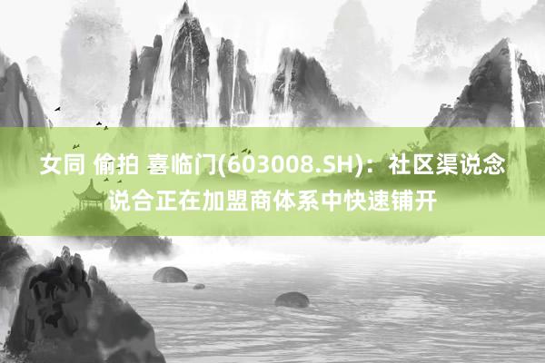 女同 偷拍 喜临门(603008.SH)：社区渠说念说合正在加盟商体系中快速铺开