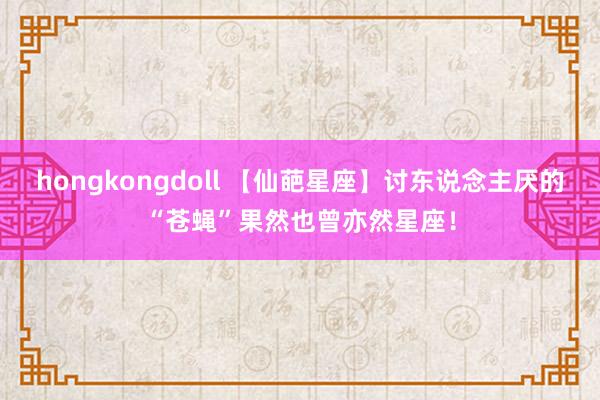 hongkongdoll 【仙葩星座】讨东说念主厌的“苍蝇”果然也曾亦然星座！