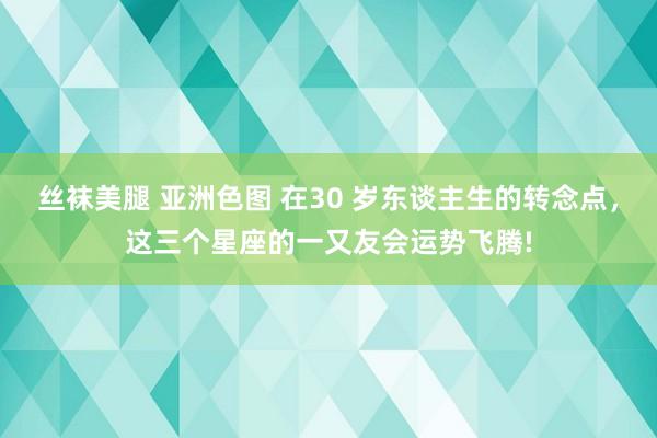 丝袜美腿 亚洲色图 在30 岁东谈主生的转念点，这三个星座的一又友会运势飞腾!