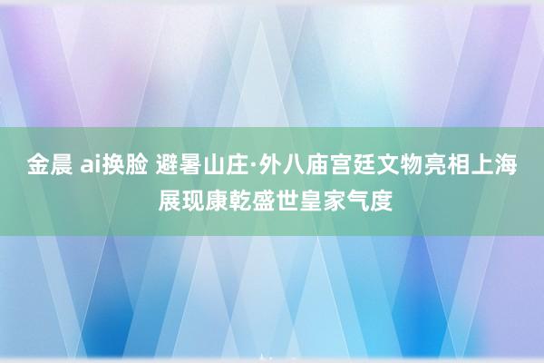 金晨 ai换脸 避暑山庄·外八庙宫廷文物亮相上海 展现康乾盛世皇家气度