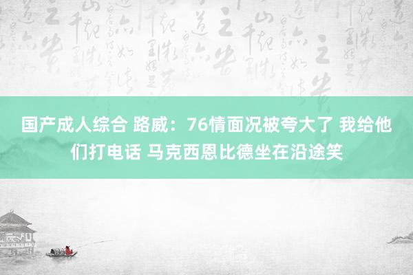 国产成人综合 路威：76情面况被夸大了 我给他们打电话 马克西恩比德坐在沿途笑