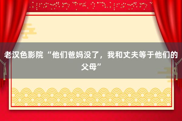 老汉色影院 “他们爸妈没了，我和丈夫等于他们的父母”