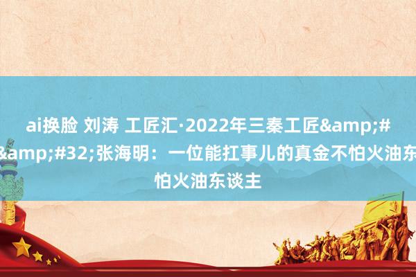 ai换脸 刘涛 工匠汇·2022年三秦工匠&#32;|&#32;张海明：一位能扛事儿的真金不怕火油东谈主