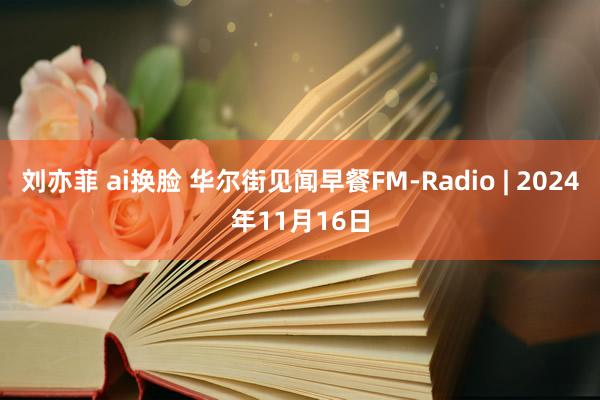 刘亦菲 ai换脸 华尔街见闻早餐FM-Radio | 2024年11月16日