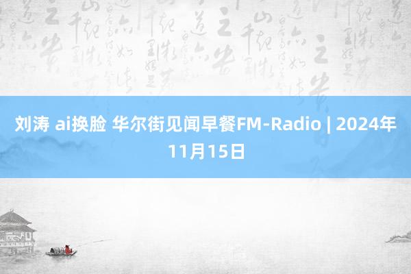 刘涛 ai换脸 华尔街见闻早餐FM-Radio | 2024年11月15日