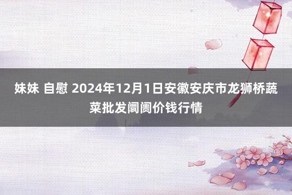 妹妹 自慰 2024年12月1日安徽安庆市龙狮桥蔬菜批发阛阓价钱行情